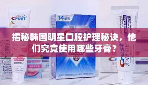 揭秘韩国明星口腔护理秘诀,他们究竟使用哪些牙膏?