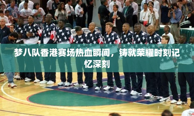 梦八队香港赛场热血瞬间，铸就荣耀时刻记忆深刻